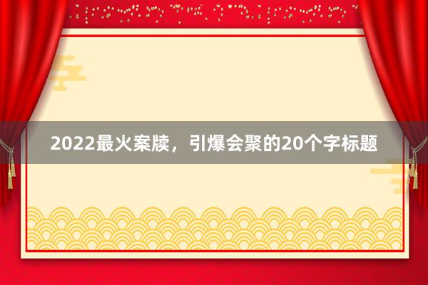 2022最火案牍，引爆会聚的20个字标题